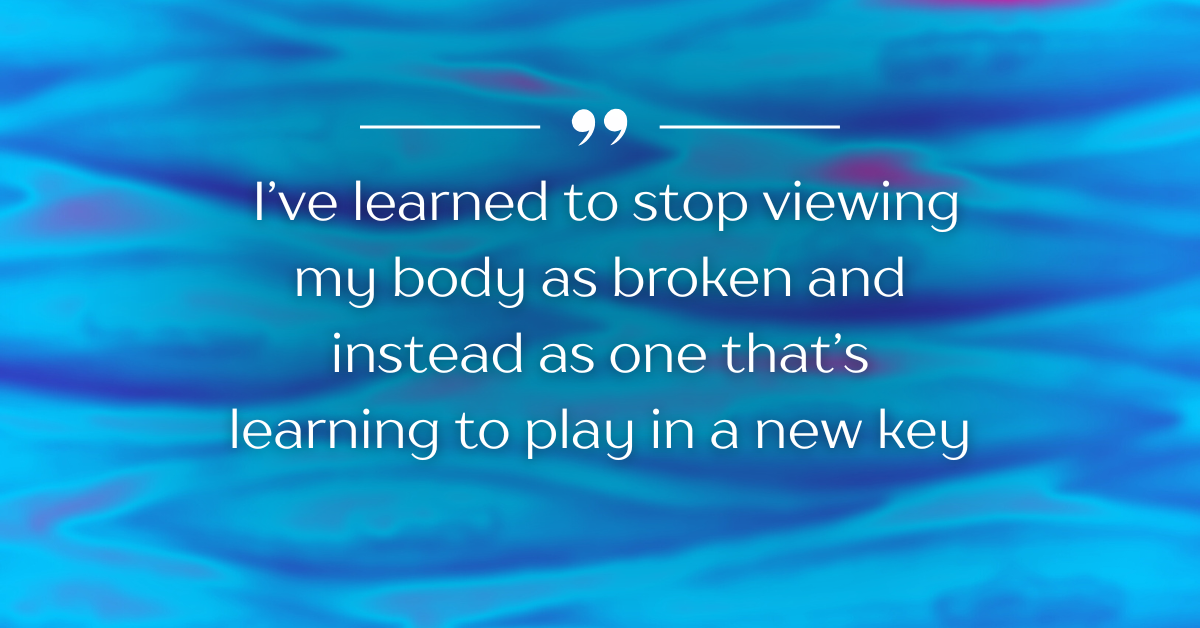 Blue background with white text that reads, "I’ve learned to stop viewing my body as broken and instead as one that’s learning to play in a new key"
